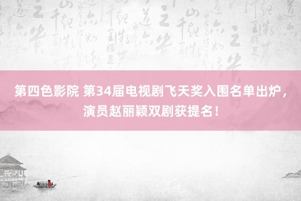 第四色影院 第34届电视剧飞天奖入围名单出炉，演员赵丽颖双剧获提名！