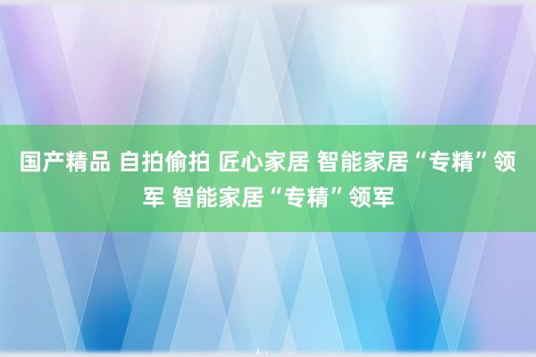 国产精品 自拍偷拍 匠心家居 智能家居“专精”领军 智能家居“专精”领军