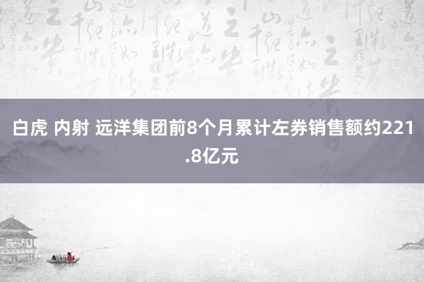 白虎 内射 远洋集团前8个月累计左券销售额约221.8亿元