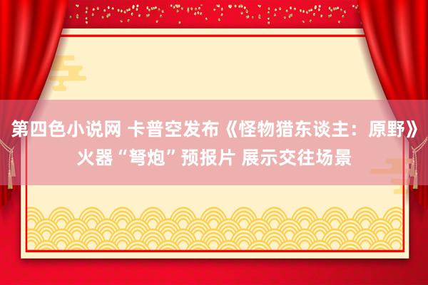 第四色小说网 卡普空发布《怪物猎东谈主：原野》火器“弩炮”预报片 展示交往场景