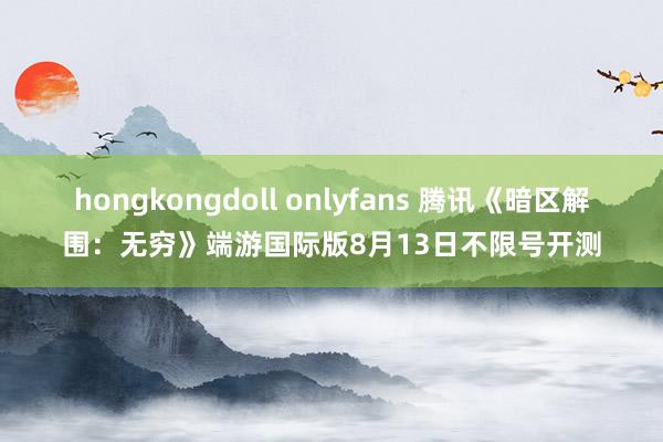 hongkongdoll onlyfans 腾讯《暗区解围：无穷》端游国际版8月13日不限号开测