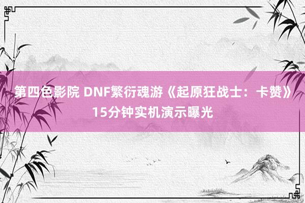 第四色影院 DNF繁衍魂游《起原狂战士：卡赞》15分钟实机演示曝光