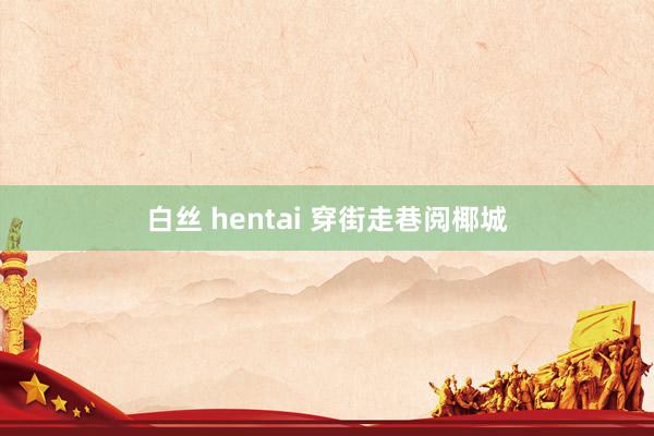 白丝 hentai 穿街走巷阅椰城