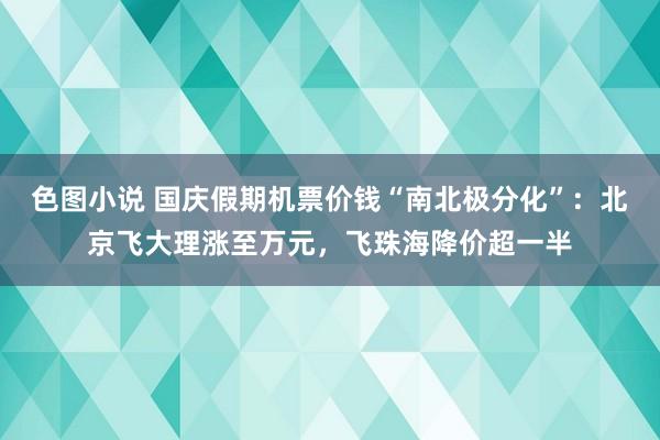 色图小说 国庆假期机票价钱“南北极分化”：北京飞大理涨至万元，飞珠海降价超一半