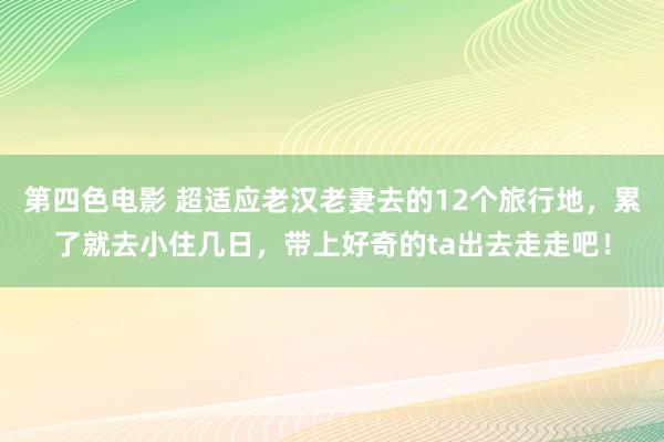 第四色电影 超适应老汉老妻去的12个旅行地，累了就去小住几日，带上好奇的ta出去走走吧！