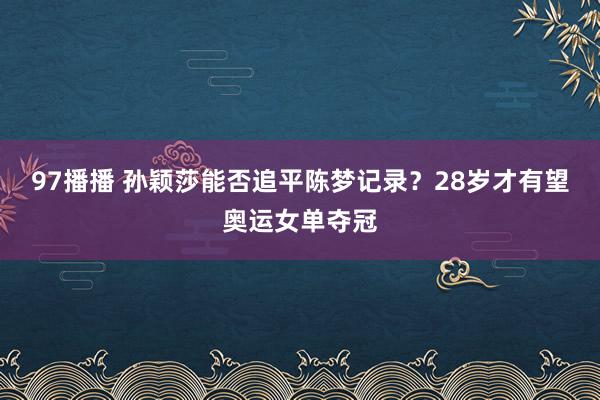 97播播 孙颖莎能否追平陈梦记录？28岁才有望奥运女单夺冠