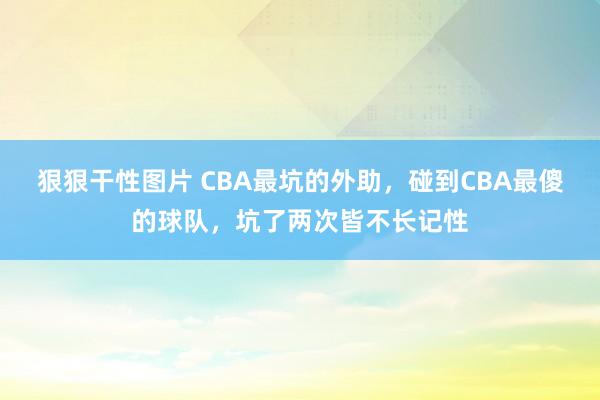 狠狠干性图片 CBA最坑的外助，碰到CBA最傻的球队，坑了两次皆不长记性