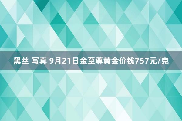 黑丝 写真 9月21日金至尊黄金价钱757元/克