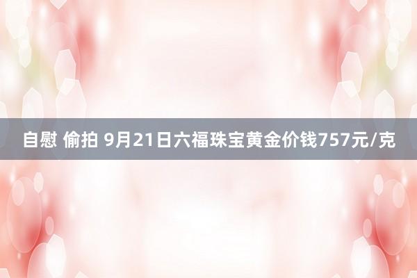 自慰 偷拍 9月21日六福珠宝黄金价钱757元/克