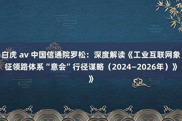 白虎 av 中国信通院罗松：深度解读《工业互联网象征领路体系“意会”行径谋略（2024—2026年）》