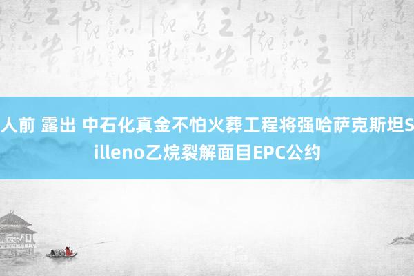 人前 露出 中石化真金不怕火葬工程将强哈萨克斯坦Silleno乙烷裂解面目EPC公约