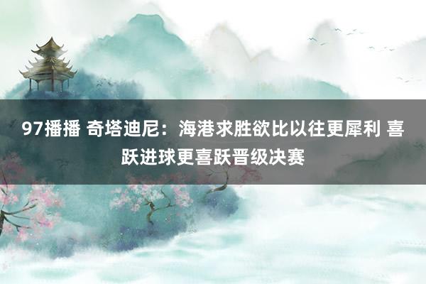 97播播 奇塔迪尼：海港求胜欲比以往更犀利 喜跃进球更喜跃晋级决赛