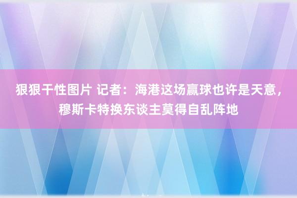 狠狠干性图片 记者：海港这场赢球也许是天意，穆斯卡特换东谈主莫得自乱阵地