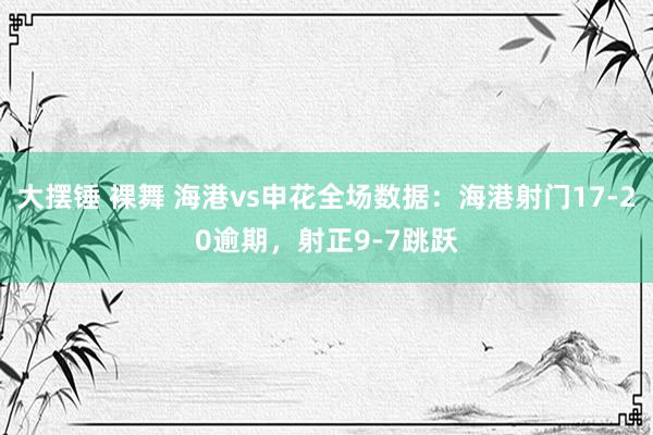 大摆锤 裸舞 海港vs申花全场数据：海港射门17-20逾期，射正9-7跳跃