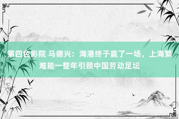 第四色影院 马德兴：海港终于赢了一场，上海繁难能一整年引颈中国劳动足坛