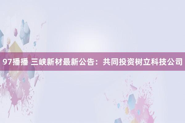 97播播 三峡新材最新公告：共同投资树立科技公司