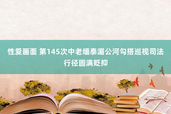 性爱画面 第145次中老缅泰湄公河勾搭巡视司法行径圆满贬抑