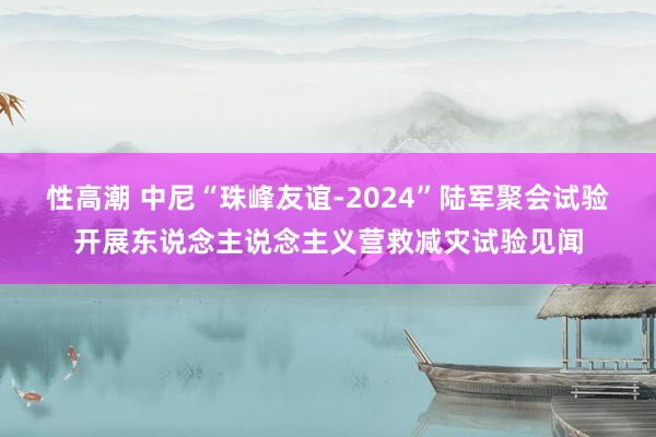 性高潮 中尼“珠峰友谊-2024”陆军聚会试验开展东说念主说念主义营救减灾试验见闻