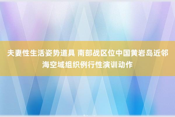 夫妻性生活姿势道具 南部战区位中国黄岩岛近邻海空域组织例行性演训动作