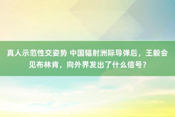 真人示范性交姿势 中国辐射洲际导弹后，王毅会见布林肯，向外界发出了什么信号？