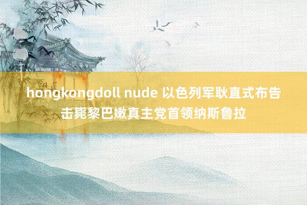 hongkongdoll nude 以色列军耿直式布告击毙黎巴嫩真主党首领纳斯鲁拉