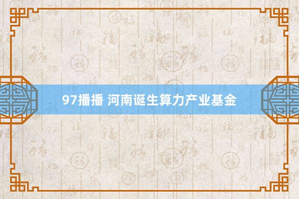 97播播 河南诞生算力产业基金