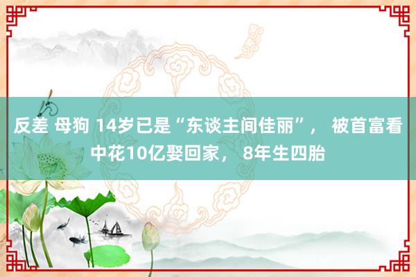 反差 母狗 14岁已是“东谈主间佳丽”， 被首富看中花10亿娶回家， 8年生四胎