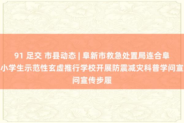 91 足交 市县动态 | 阜新市救急处置局连合阜新市中小学生示范性玄虚推行学校开展防震减灾科普学问宣传步履