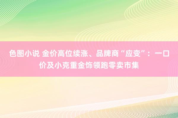 色图小说 金价高位续涨、品牌商“应变”：一口价及小克重金饰领跑零卖市集