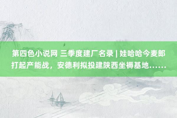 第四色小说网 三季度建厂名录 | 娃哈哈今麦郎打起产能战，安德利拟投建陕西坐褥基地……