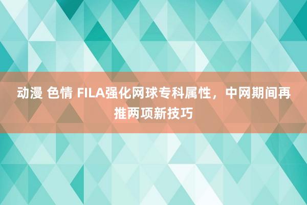 动漫 色情 FILA强化网球专科属性，中网期间再推两项新技巧