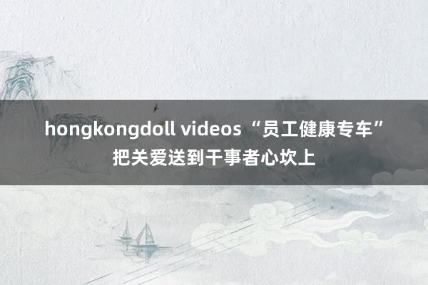 hongkongdoll videos “员工健康专车”把关爱送到干事者心坎上