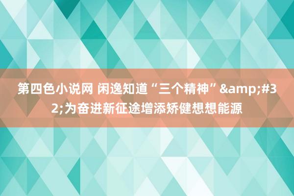 第四色小说网 闲逸知道“三个精神”&#32;为奋进新征途增添矫健想想能源