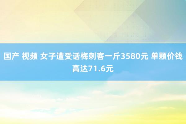 国产 视频 女子遭受话梅刺客一斤3580元 单颗价钱高达71.6元