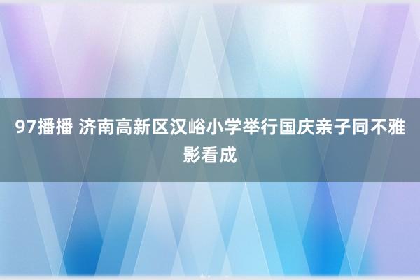 97播播 济南高新区汉峪小学举行国庆亲子同不雅影看成