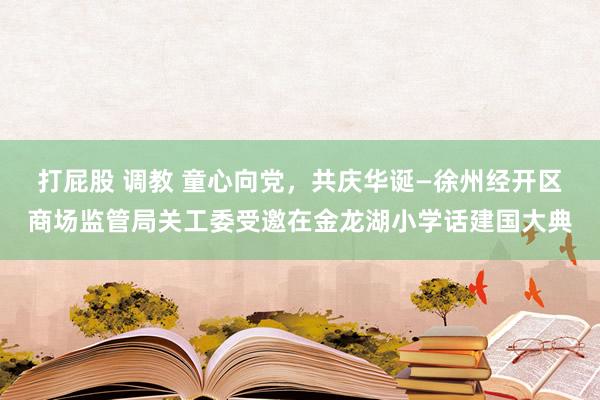 打屁股 调教 童心向党，共庆华诞—徐州经开区商场监管局关工委受邀在金龙湖小学话建国大典