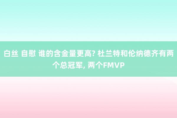 白丝 自慰 谁的含金量更高? 杜兰特和伦纳德齐有两个总冠军， 两个FMVP