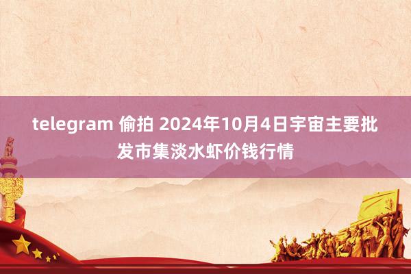 telegram 偷拍 2024年10月4日宇宙主要批发市集淡水虾价钱行情