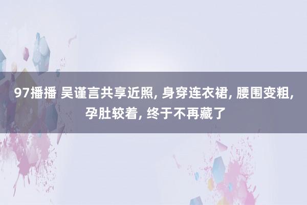 97播播 吴谨言共享近照， 身穿连衣裙， 腰围变粗， 孕肚较着， 终于不再藏了