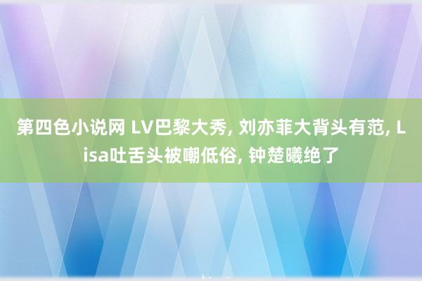 第四色小说网 LV巴黎大秀， 刘亦菲大背头有范， Lisa吐舌头被嘲低俗， 钟楚曦绝了