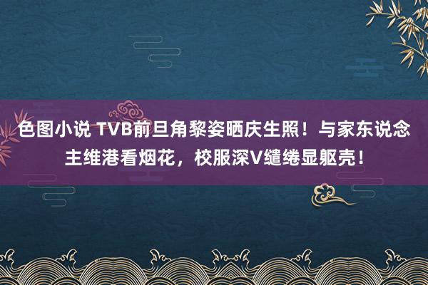 色图小说 TVB前旦角黎姿晒庆生照！与家东说念主维港看烟花，校服深V缱绻显躯壳！