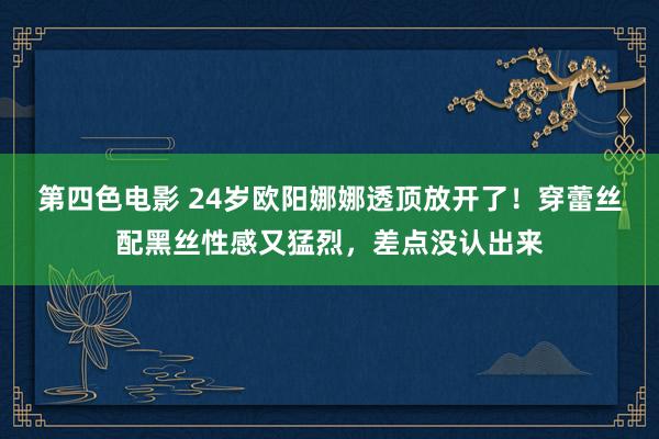 第四色电影 24岁欧阳娜娜透顶放开了！穿蕾丝配黑丝性感又猛烈，差点没认出来