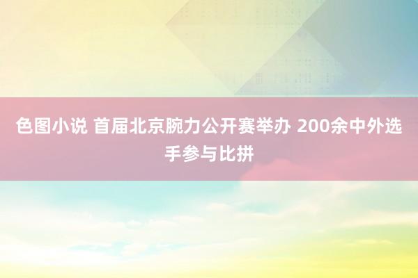 色图小说 首届北京腕力公开赛举办 200余中外选手参与比拼