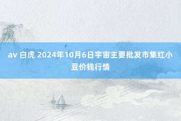 av 白虎 2024年10月6日宇宙主要批发市集红小豆价钱行情