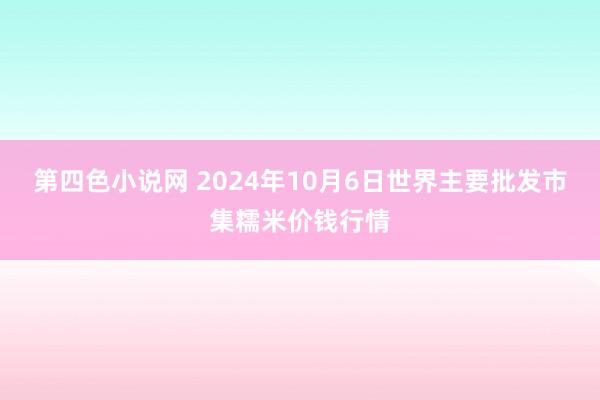 第四色小说网 2024年10月6日世界主要批发市集糯米价钱行情