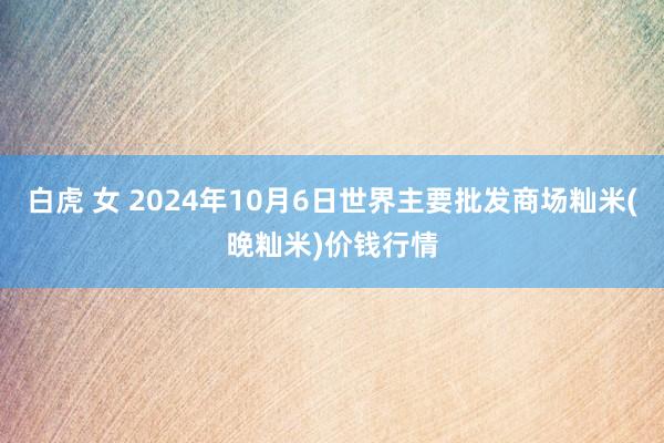 白虎 女 2024年10月6日世界主要批发商场籼米(晚籼米)价钱行情