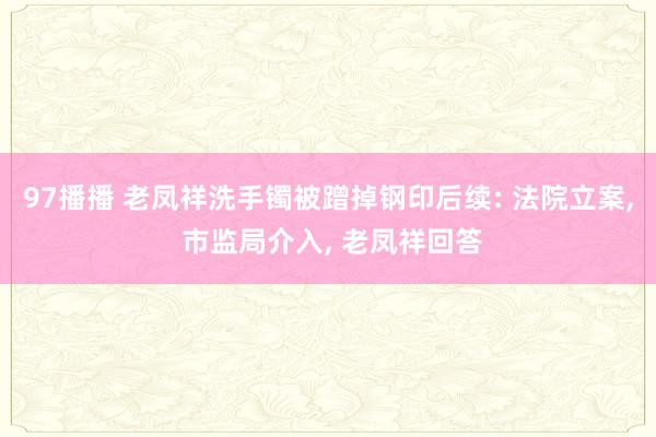 97播播 老凤祥洗手镯被蹭掉钢印后续: 法院立案， 市监局介入， 老凤祥回答