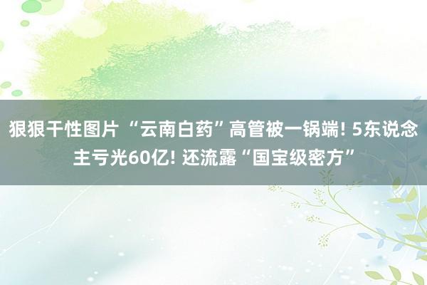 狠狠干性图片 “云南白药”高管被一锅端! 5东说念主亏光60亿! 还流露“国宝级密方”