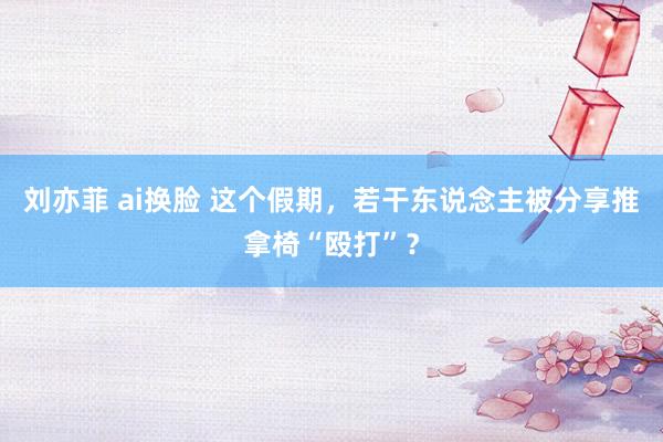 刘亦菲 ai换脸 这个假期，若干东说念主被分享推拿椅“殴打”？