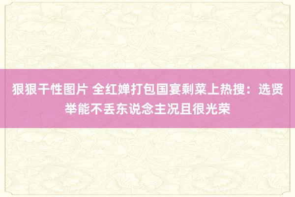 狠狠干性图片 全红婵打包国宴剩菜上热搜：选贤举能不丢东说念主况且很光荣